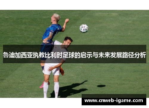 鲁迪加西亚执教比利时足球的启示与未来发展路径分析