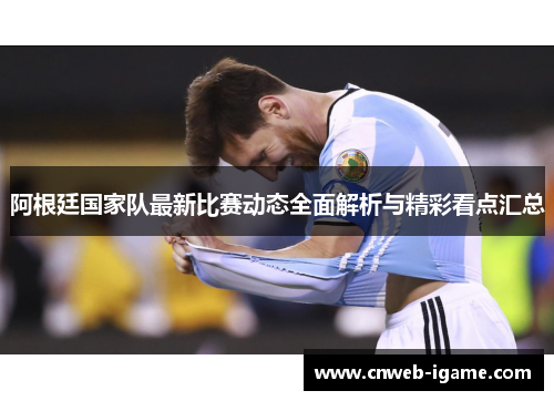 阿根廷国家队最新比赛动态全面解析与精彩看点汇总