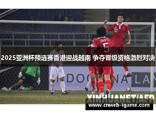 2025亚洲杯预选赛香港迎战越南 争夺晋级资格激烈对决 2025亚洲杯预选赛香港迎战越南 争夺晋级资格激烈对决