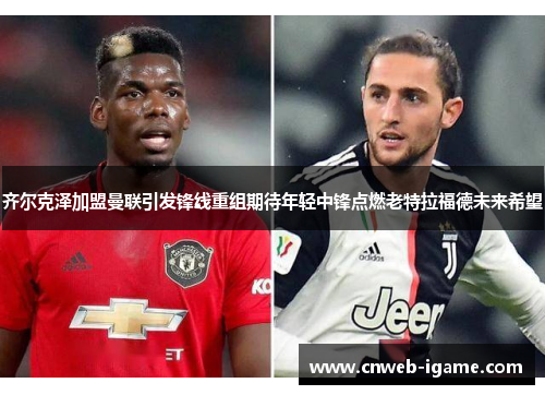 齐尔克泽加盟曼联引发锋线重组期待年轻中锋点燃老特拉福德未来希望