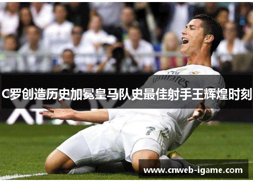 C罗创造历史加冕皇马队史最佳射手王辉煌时刻